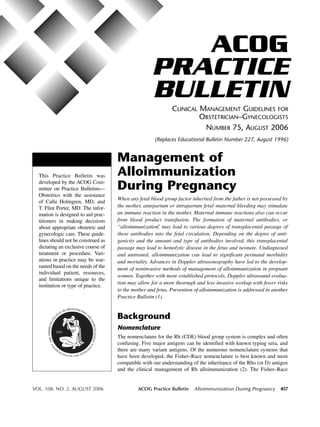 ACOG
                                                     PRACTICE
                                                     BULLETIN
                                                              CLINICAL MANAGEMENT GUIDELINES FOR
                                                                       OBSTETRICIAN–GYNECOLOGISTS
                                                                        NUMBER 75, AUGUST 2006
                                                      (Replaces Educational Bulletin Number 227, August 1996)


                                     Management of
  This Practice Bulletin was         Alloimmunization
  developed by the ACOG Com-
  mittee on Practice Bulletins—      During Pregnancy
  Obstetrics with the assistance
                                     When any fetal blood group factor inherited from the father is not possessed by
  of Calla Holmgren, MD, and
  T. Flint Porter, MD. The infor-    the mother, antepartum or intrapartum fetal–maternal bleeding may stimulate
  mation is designed to aid prac-    an immune reaction in the mother. Maternal immune reactions also can occur
  titioners in making decisions      from blood product transfusion. The formation of maternal antibodies, or
  about appropriate obstetric and    “alloimmunization, may lead to various degrees of transplacental passage of
                                                        ”
  gynecologic care. These guide-     these antibodies into the fetal circulation. Depending on the degree of anti-
  lines should not be construed as   genicity and the amount and type of antibodies involved, this transplacental
  dictating an exclusive course of   passage may lead to hemolytic disease in the fetus and neonate. Undiagnosed
  treatment or procedure. Vari-      and untreated, alloimmunization can lead to significant perinatal morbidity
  ations in practice may be war-     and mortality. Advances in Doppler ultrasonography have led to the develop-
  ranted based on the needs of the   ment of noninvasive methods of management of alloimmunization in pregnant
  individual patient, resources,
                                     women. Together with more established protocols, Doppler ultrasound evalua-
  and limitations unique to the
                                     tion may allow for a more thorough and less invasive workup with fewer risks
  institution or type of practice.
                                     to the mother and fetus. Prevention of alloimmunization is addressed in another
                                     Practice Bulletin (1).


                                     Background
                                     Nomenclature
                                     The nomenclature for the Rh (CDE) blood group system is complex and often
                                     confusing. Five major antigens can be identified with known typing sera, and
                                     there are many variant antigens. Of the numerous nomenclature systems that
                                     have been developed, the Fisher–Race nomenclature is best known and most
                                     compatible with our understanding of the inheritance of the Rho (or D) antigen
                                     and the clinical management of Rh alloimmunization (2). The Fisher–Race


VOL. 108, NO. 2, AUGUST 2006                  ACOG Practice Bulletin    Alloimmunization During Pregnancy       457
 