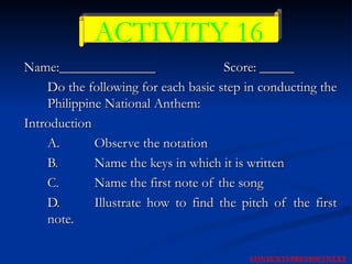 Name:______________   Score: _____ Do the following for each basic step in conducting the Philippine National Anthem:  Introduction  A. Observe the notation  B. Name the keys in which it is written  C. Name the first note of the song  D. Illustrate how to find the pitch of the first note.  ACTIVITY 16 NEXT CONTENTS PREVIOUS 