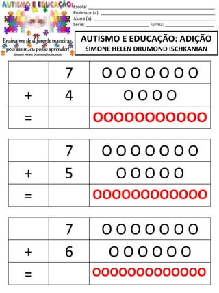 Escola: ____________________________________________________
Professor (a): _______________________________________________
Aluno (a): __________________________________________________
Série: __________________________ Turma: ____________________
AUTISMO E EDUCAÇÃO: ADIÇÃO
SIMONE HELEN DRUMOND ISCHKANIAN
7 O O O O O O O
+ 5 O O O O O
= OOOOOOOOOOOO
7 O O O O O O O
+ 6 O O O O O O
= OOOOOOOOOOOOO
7 O O O O O O O
+ 4 O O O O
= OOOOOOOOOOO
 