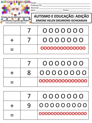 Escola: ____________________________________________________
Professor (a): _______________________________________________
Aluno (a): __________________________________________________
Série: __________________________ Turma: ____________________
AUTISMO E EDUCAÇÃO: ADIÇÃO
SIMONE HELEN DRUMOND ISCHKANIAN
7 O O O O O O O
+ 8 O O O O O O O O
= OOOOOOOOOOOOOOO
7 O O O O O O O
+ 9 O O O O O O O O O
= OOOOOOOOOOOOOOOO
7 O O O O O O O
+ 7 O O O O O O O
= OOOOOOOOOOOOOO
 