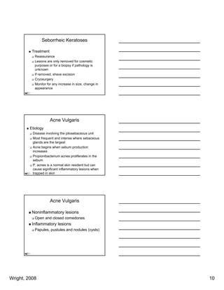 Seborrheic Keratoses

          Treatment
           Reassurance
           Lesions are only removed for cosmetic
           purposes or f a biopsy if pathology i
                        for bi           th l    is
           unknown
           If removed, shave excision
           Cryosurgery
           Monitor for any increase in size, change in
           appearance




                      Acne Vulgaris
         Etiology
          Disease involving the pilosebaceous unit
          Most frequent and intense where sebaceous
          glands are the largest
          Acne begins when sebum production
          increases
          Propionibacterium acnes proliferates in the
          sebum
          P. acnes is a normal skin resident but can
          cause significant inflammatory lesions when
          trapped in skin




                      Acne Vulgaris

          Noninflammatory lesions
           Open and closed comedones
          Inflammatory lesions
           Papules, pustules and nodules (cysts)




Wright, 2008                                             10
 