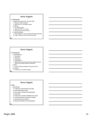Acne Vulgaris
         Therapeutic
          Benzoyl Peroxide (2.5%, 5% and 10%)
            Effective as initial medication
            Begin early on in the disease process
          Tretinoin
            Very effective agent
            Start with 0.05% - 0.1% cream
            Reduces and minimizes scarring
          Topical Antibiotics
            Initial medication or can be combined with benzoyl peroxide
            Erygel, clindamycin are most commonly utilized




                        Acne Vulgaris
         Therapeutic
          Oral Antibiotics
            Tetracycline
            Minocycline
            Erythromycin
              y      y
            Cephalosporins
            Should only be used when topicals are ineffective or when
            patient has moderate disease at presentation
          OCP’s
            Women desiring contraception who also have acne
          Accutane
            Cystic acne or mod-severe disease




                        Acne Vulgaris
        Plan
          Educational
            6 weeks for improvement to be seen
            Avoid antibacterial soaps
            Dove soap or similar is recommended
            Avoid hats
            Foods have not been implicated as a cause
            Caramel products may worsen situation
            Avoid picking at the lesions
            Review side effects of the medications




Wright, 2008                                                              13
 