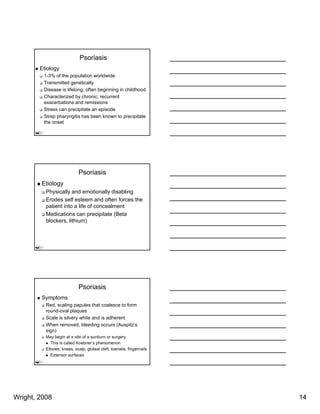 Psoriasis
        Etiology
         1-3% of the population worldwide
         Transmitted genetically
         Disease is lifelong; often beginning in childhood
         Characterized by chronic, recurrent
         exacerbations and remissions
         Stress can precipitate an episode
         Strep pharyngitis has been known to precipitate
         the onset




                            Psoriasis
        Etiology
          Physically and emotionally disabling
          Erodes self esteem and often forces the
          patient into a life of concealment
          Medications can precipitate (Beta
          blockers, lithium)




                            Psoriasis
        Symptoms
          Red, scaling papules that coalesce to form
          round-oval plaques
          Scale is silvery white and is adherent
          When removed, bleeding occurs (Auspitz’s
          sign)
          May begin at a site of a sunburn or surgery
            This is called Koebner’s phenomenon
          Elbows, knees, scalp, gluteal cleft, toenails, fingernails
            Extensor surfaces




Wright, 2008                                                           14
 