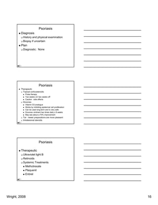 Psoriasis
         Diagnosis
           History and physical examination
           Biopsy if uncertain
         Plan
           Diagnostic: None




                             Psoriasis
         Therapeutic
           Topical corticosteroids
             Pulse therapy
             Two weeks on/ two weeks off
             Caution: side effects
           Dovonex
             Vitamin D3 analogue
             Works by inhibiting epidermal cell proliferation
             Can be used long-term and is very safe
             Dovonex ointment two times daily x 8 weeks
             May see about a 70% improvement
           Tar: newer preparations are more pleasant
           Intralesional steroids




                             Psoriasis

         Therapeutic
           Ultraviolet light B
           Retinoids
           Systemic Treatments
            Methotrexate
            Plaquenil
            Enbrel




Wright, 2008                                                    16
 