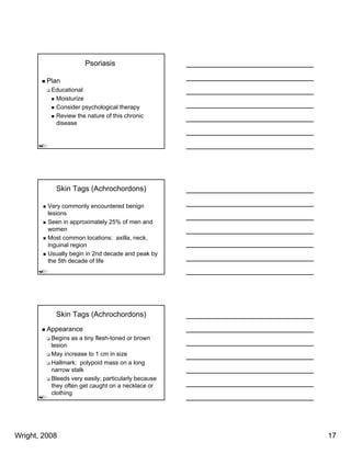 Psoriasis

         Plan
          Educational
           Moisturize
           Consider psychological therapy
           Review the nature of this chronic
           disease




           Skin Tags (Achrochordons)

         Very commonly encountered benign
         lesions
         Seen in approximately 25% of men and
         women
         Most common locations: axilla, neck,
         inguinal region
         Usually begin in 2nd decade and peak by
         the 5th decade of life




           Skin Tags (Achrochordons)
         Appearance
          Begins as a tiny flesh-toned or brown
          lesion
          May increase t 1 cm i size
          M i            to      in i
          Hallmark: polypoid mass on a long
          narrow stalk
          Bleeds very easily; particularly because
          they often get caught on a necklace or
          clothing




Wright, 2008                                         17
 