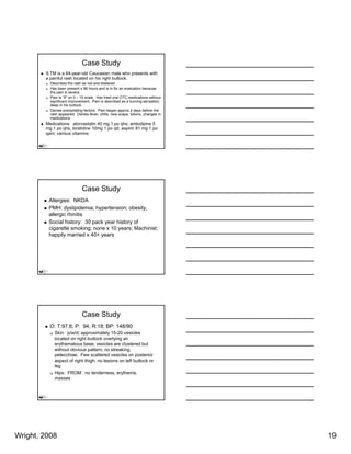 Case Study
        S:TM is a 64-year-old Caucasian male who presents with
        a painful rash located on his right buttock.
          Describes the rash as red and blistered
          Has been present x 96 hours and is in for an evaluation because
          the pain is severe.
          Pain is “9” on 0 – 10 scale. Has tried oral OTC medications without
          significant improvement Pain is described as a burning sensation;
                      improvement.
          deep in his buttock.
          Denies precipitating factors. Pain began approx 2 days before the
          rash appeared. Denies fever, chills, new soaps, lotions, changes in
          medications.
        Medications: atorvastatin 40 mg 1 po qhs; amlodipine 5
        mg 1 po qhs; loratidine 10mg 1 po qd; aspirin 81 mg 1 po
        qam; various vitamins




                             Case Study
         Allergies: NKDA
         PMH: dyslipidemia; hypertension; obesity,
         allergic rhinitis
         Social history: 30 pack year history of
         cigarette smoking; none x 10 years; M hi i t
          i     tt       ki                   Machinist;
         happily married x 40+ years




                             Case Study
          O: T:97.8; P: 94; R:18; BP: 148/90
            Skin: p/w/d; approximately 15-20 vesicles
            located on right buttock overlying an
            erythematous base; vesicles are clustered but
            without obvious pattern; no streaking,
            petecchiae. Few scattered vesicles on posterior
            aspect of right thigh; no lesions on left buttock or
            leg
            Hips: FROM: no tenderness, erythema,
            masses




Wright, 2008                                                                    19
 