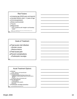Risk Factors
           Increasing age (50-60 years and beyond)
           Varicella infection when < 2 years of age
           Immunosuppression
           Stress (controversial)
           Trauma
           Malignancies
              25% of patients with Hodgkin’s will develop
              zoster1
           1Stankus, S. et. Al. Management of Herpes Zoster and Postherpetic Neuralgia. Am Fam
           Physician 2000;61:2437-44, 2447-8)




                           Goals of Treatment

          Treat acute viral infection
             Shorten course
             Reduce lesions
          Treat acute pain
          Prevent complications
             Postherpetic neuralgia




                   Acute Treatment Options
           Antiviral
              Goal: Reduce viral reproduction
           Corticosteroids
              Initially postulated that these reduce viral
              replication; recent studies have not found this to
              be true
              However, they do decrease pain
           Pain Management
              Topical agents
              Anti-inflammatory agents
              Narcotics
           Postherpetic neuralgia prevention
        www.aad.org/pamphlets/herpesZoster.html




Wright, 2008                                                                                     22
 