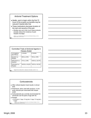 Antiviral Treatment Options

         Ideally, want to begin within the first 72
         hours of the eruption as benefits may be
         reduced if started after that
         These medications decrease duration of
         the rash and severity of the pain
           Studies vary as to how much these products
           actually reduce the incidence of post-
           herpetic neuralgia
           1Stankus, S. et. Al. Management of Herpes Zoster and Postherpetic Neuralgia. Am Fam
           Physician 2000;61:2437-44, 2447-8)




        Controlled Trials of Antiviral Agents in
                    Herpes Zoster
        % of patients                3 months                         6 months
        with PHN at:
        Acyclovir vs.                25% vs. 54%                      15% vs. 35%
        Placebo
        Valacyclovir vs.             31% vs. 38%                      19.9% vs. 25.7%
        Acyclovir
        Famciclovir vs.              34.9% vs. 49.2% 19.5% vs. 40.3%
        Placebo


            Adapted from Johnson RW. J Antimicrob Chemother. 2001;47:1-8.




                               Corticosteroids
         Often utilized despite mixed results in clinical
         trials
         Prednisone, when used with acyclovir, in one
         study reduced pain associated with herpes
         zoster
              t
         Corticosteroids are currently recommended for
         individuals over 50 years of age with HZ
         Dosage:
           30 mg bid x 7 days; 15 mg bid x 7 days; 7.5 mg bid x
           7 days1
             1Stankus, S. et. Al. Management of Herpes Zoster and Postherpetic Neuralgia. Am Fam
             Physician 2000;61:2437-44, 2447-8)




Wright, 2008                                                                                       23
 