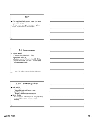Pain

         Pain associated with herpes zoster can range
         from mild – severe
         Clinician must tailor pain medication options
         based upon individual presentation




                          Pain Management
         Topical Agents
           Calamine lotion to lesions 2 – 3x/day
           Betadine to lesions qd
           Capsaicin cream once lesions crusted 3 – 5x/day
           Topical lidocaine 5% patch f 12 h
           T i l lid     i         t h for    hours at a ti
                                                     t time
           once lesions are crusted




            1Stankus, S. et. Al. Management of Herpes Zoster and Postherpetic Neuralgia. Am Fam
            Physician 2000;61:2437-44, 2447-8)




                 Acute Pain Management
         Oral Agents
          Acetaminophen
             Has not been shown to be effective in trials)
          Ibuprofen or similar
             Not likely to be effective with neuropathic p
                      y                           p      pain
         Nerve Blocks
          Have been shown to be effective for many individuals
          with severe pain in some trials; other trials -
          ineffective




Wright, 2008                                                                                      24
 