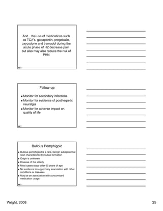 And…the use of medications such
          as TCA’s, gabapentin, pregabalin,
         oxycodone and tramadol during the
          acute phase of HZ decrease pain
         but also may also reduce the risk of
                        PHN




                         Follow-up

          Monitor for secondary infections
          Monitor for evidence of postherpetic
          neuralgia
                 g
          Monitor for adverse impact on
          quality of life




                  Bullous Pemphigoid
        Bullous pemphigoid is a rare, benign subepidermal
        rash characterized by bullae formation
        Origin is unknown
        Disease of the elderly
        Most cases occur after 60 years of age
        No evidence to support any association with other
        conditions or diseases
        May be an association with concomitant
        medication usage




Wright, 2008                                                25
 