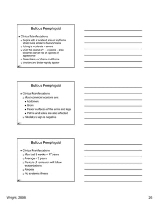 Bullous Pemphigoid

        Clinical Manifestations
          Begins with a localized area of erythema
          which looks similar to hives/urticaria
          Itching i
          It hi is moderate – severe
                      d t
          Over the course of 1 – 3 weeks – area
          becomes darker red or cyanotic in
          appearance
          Resembles – erythema multiforme
          Vesicles and bullae rapidly appear




                 Bullous Pemphigoid

          Clinical Manifestations
           Most common locations are:
              Abdomen
              Groin
              Flexor surfaces of the arms and legs
              Palms and soles are also affected
           Nikolsky’s sign is negative




                 Bullous Pemphigoid

          Clinical Manifestations
           May last 9 weeks – 17 years
           Average – 2 years
           Periods of remission will follow
           exacerbations
           Afebrile
           No systemic illness




Wright, 2008                                         26
 