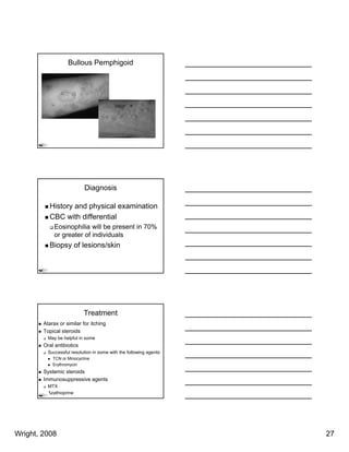 Bullous Pemphigoid




                           Diagnosis

          History and physical examination
          CBC with differential
             Eosinophilia will be present in 70%
             or greater of individuals
          Biopsy of lesions/skin




                           Treatment
        Atarax or similar for itching
        Topical steroids
          May be helpful in some
        Oral antibiotics
          Successful resolution i some with th f ll i agents:
          S      f l     l ti in        ith the following t
            TCN or Minocycline
            Erythromycin
        Systemic steroids
        Immunosuppressive agents
          MTX
          Azathioprine




Wright, 2008                                                    27
 