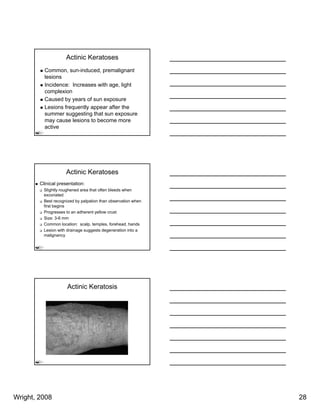 Actinic Keratoses
          Common, sun-induced, premalignant
          lesions
          Incidence: Increases with age, light
          complexion
          Caused by years of sun exposure
          Lesions frequently appear after the
          summer suggesting that sun exposure
          may cause lesions to become more
          active




                     Actinic Keratoses
        Clinical presentation:
          Slightly roughened area that often bleeds when
          excoriated
          Best recognized by palpation than observation when
          first begins
          Progresses to an adherent yellow crust
          Size: 3-6 mm
          Common location: scalp, temples, forehead, hands
          Lesion with drainage suggests degeneration into a
          malignancy




                     Actinic Keratosis




Wright, 2008                                                   28
 