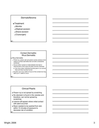Dermatofibroma

          Treatment
            Monitor
            Elliptical
            Elli ti l excision
                         i i
            Shave excision
            Cryosurgery




                    Contact Dermatitis:
                     Rhus Dermatitis
        Rhus Dermatitis
         Poison ivy, poison oak and poison sumac produce more
         cases of contact dermatitis than all other contactants
         combined
         Occurs when contact is made between the leaf or
         internal parts of the roots and stem and the individual
            Can occur when individual touches plant or an animal
            does and then touches human
         Eruption can occur within 8 hours of the contact but may
         take up to 1 week to occur




                       Clinical Pearls
         Poison ivy is not spread by scratching
         No oleoresin is found in the vesicles and
         therefore, can not be spread by
         scratching
         Lesions will appear where initial contact
         with plant occurred
         Resin needed to be washed from skin
         within 15 minutes of exposure to
         decrease risk of condition




Wright, 2008                                                        3
 