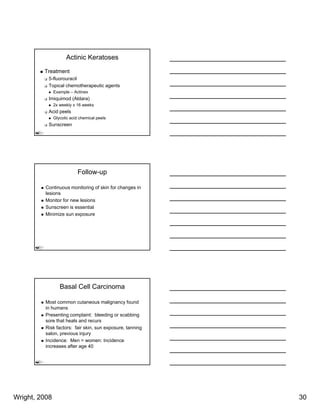Actinic Keratoses

         Treatment
           5-fluorouracil
           Topical chemotherapeutic agents
               Example – Actinex
           Imiquimod (Aldara)
               2x weekly x 16 weeks
           Acid peels
               Glycolic acid chemical peels
           Sunscreen




                           Follow-up

          Continuous monitoring of skin for changes in
          lesions
          Monitor for new lesions
          Sunscreen is essential
          Minimize sun exposure




                  Basal Cell Carcinoma

          Most common cutaneous malignancy found
          in humans
          Presenting complaint: bleeding or scabbing
          sore that heals and recurs
          Risk factors: fair skin, sun exposure, tanning
          salon, previous injury
          Incidence: Men > women: Incidence
          increases after age 40




Wright, 2008                                               30
 