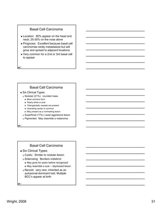 Basal Cell Carcinoma
          Location: 85% appear on the head and
          neck; 25-30% on the nose alone
          Prognosis: Excellent because basal cell
          carcinomas rarely metastasize but will
          grow and spread to adjacent locations
          Very common for a 2nd or 3rd basal cell
          to appear




                 Basal Cell Carcinoma
         Six Clinical Types:
           Nodular (21%): rounded mass
               Most common form
               Pearly white or pink
               Telangiectatic vessels are present
               T l    i t ti         l          t
               Ulcerating center is common
               May present as a nonhealing lesion
           Superficial (17%): Least aggressive lesion
           Pigmented: May resemble a melanoma




                 Basal Cell Carcinoma
         Six Clinical Types:
           Cystic: Similar to nodular lesion
           Sclerosing: Borders indistinct
               May grow for years before recognized
               May resemble a scar – depressed lesion
           Nevoid: very rare; inherited as an
           autosomal dominant trait; Multiple
           BCC’s appear at birth




Wright, 2008                                            31
 