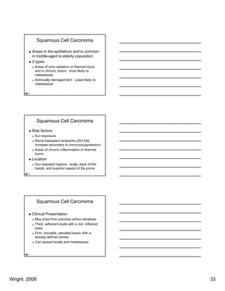 Squamous Cell Carcinoma

          Arises in the epithelium and is common
          in middle-aged to elderly population
          2 types
           Areas of prior radiation or thermal injury
           and in chronic ulcers: most likely to
           metastasize
           Actinically damaged skin: Least likely to
           metastasize




               Squamous Cell Carcinoma

          Risk factors
           Sun exposure
           Renal transplant recipients (253 fold
           increase secondary to immunosuppression)
           Areas of chronic inflammation or thermal
           burns
          Location
           Sun exposed regions: scalp, back of the
           hands, and superior aspect of the pinna




               Squamous Cell Carcinoma

          Clinical Presentation
           May arise from previous actinic keratosis
           Thick, adherent scale with a red, inflamed
           base
           Firm, movable, elevated lesion with a
           sharply defined border
           Can spread locally and metastasize




Wright, 2008                                            33
 