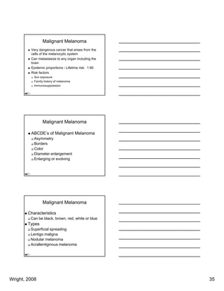 Malignant Melanoma
         Very dangerous cancer that arises from the
         cells of the melanocytic system
         Can metastasize to any organ including the
         brain
         Epidemic proportions - Lifetime risk: 1:90
         Risk factors
           Sun exposure
           Family history of melanoma
           Immunosuppression




                 Malignant Melanoma

         ABCDE’s of Malignant Melanoma
           Asymmetry
           Borders
           Color
           Diameter enlargement
           Enlarging or evolving




                 Malignant Melanoma

        Characteristics
         Can be black, brown, red, white or blue
        Types
         yp
         Superficial spreading
         Lentigo maligna
         Nodular melanoma
         Acrallentiginous melanoma




Wright, 2008                                          35
 
