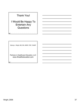 Thank You!

         I Would Be Happy To
            Entertain Any
              Questions




        Wendy L. Wright, MS, RN, ARNP, FNP, FAANP




        Partners in Healthcare Education, LLC
           www.4healtheducation.com




Wright, 2008                                        37
 