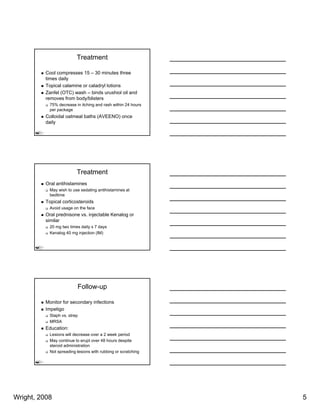 Treatment

          Cool compresses 15 – 30 minutes three
          times daily
          Topical calamine or caladryl lotions
          Zanfel (OTC) wash – binds urushiol oil and
          removes from body/blisters
           75% decrease in itching and rash within 24 hours
           per package
          Colloidal oatmeal baths (AVEENO) once
          daily




                         Treatment
          Oral antihistamines
           May wish to use sedating antihistamines at
           bedtime
          Topical corticosteroids
           Avoid
           A id usage on th f
                         the face
          Oral prednisone vs. injectable Kenalog or
          similar
           20 mg two times daily x 7 days
           Kenalog 40 mg injection (IM)




                         Follow-up

          Monitor for secondary infections
          Impetigo
           Staph vs. strep
           MRSA
          Education:
           Lesions will decrease over a 2 week period
           May continue to erupt over 48 hours despite
           steroid administration
           Not spreading lesions with rubbing or scratching




Wright, 2008                                                  5
 