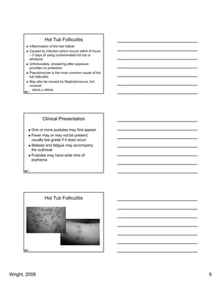 Hot Tub Folliculitis
         Inflammation of the hair follicle
         Caused by infection which occurs within 8 hours
         – 5 days of using contaminated hot tub or
         whirlpool
         Unfortunately,
         Unfortunately showering after exposure
         provides no protection
         Pseudomonas is the most common cause of hot
         tub folliculitis
         May also be caused by Staphylococcus, but
         unusual
          MSSA or MRSA




                 Clinical Presentation

          One or more pustules may first appear
          Fever may or may not be present;
          usually low grade if it does occur
          Malaise and fatigue may accompany
          the outbreak
          Pustules may have wide rims of
          erythema




                   Hot Tub Folliculitis




Wright, 2008                                               6
 