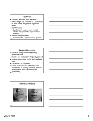 Treatment
        Culture of lesions is likely warranted
        White vinegar wet compresses – 20 minutes
        on three x daily may provide significant
        benefit
        Oral Antibiotics
         Ciprofloxacin is preferred agent if hot tub
         folliculitis is suspected due to pseudomonas
         coverage
        Discuss contagiousness
         No evidence that it is spread person - person




                   Perioral Dermatitis
        Occurs in young women and closely
        resembles acne
        Papules and pustules are frequently present
        Lesions are confined to chin and nasolabial
        folds
        f ld
        Can also occur in children
        Cause is unknown but is believed to be
        exacerbated by benzoyl peroxide, tretinoin,
        alcohol based products and frequent
        moisturizing




                  Perioral Dermatitis




Wright, 2008                                             7
 