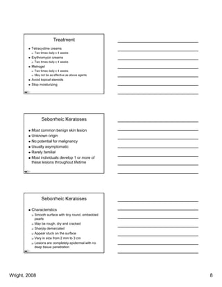 Treatment
          Tetracycline creams
           Two times daily x 4 weeks
          Erythromycin creams
           Two times daily x 4 weeks
          Metrogel
           Two times daily x 4 weeks
           May not be as effective as above agents
          Avoid topical steroids
          Stop moisturizing




                Seborrheic Keratoses

          Most common benign skin lesion
          Unknown origin
          No potential for malignancy
          Usually asymptomatic
          Rarely familial
          Most individuals develop 1 or more of
          these lesions throughout lifetime




                Seborrheic Keratoses

          Characteristics
           Smooth surface with tiny round, embedded
           pearls
           May be
           M b rough, d and cracked
                        h dry d       k d
           Sharply demarcated
           Appear stuck on the surface
           Vary in size from 2 mm to 3 cm
           Lesions are completely epidermal with no
           deep tissue penetration




Wright, 2008                                          8
 