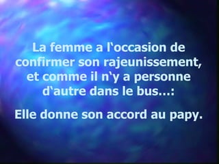 La femme a l‘occasion de
confirmer son rajeunissement,
  et comme il n‘y a personne
     d‘autre dans le bus…:
Elle donne son accord au papy.
 