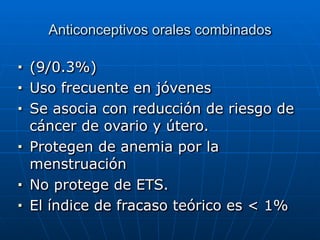 Anticonceptivos orales combinados
■ (9/0.3%)


■ Uso frecuente en jóvenes


■ Se asocia con reducción de riesgo de
cáncer de ovario y útero.


■ Protegen de anemia por la
menstruación


■ No protege de ETS.


■ El índice de fracaso teórico es < 1%
 