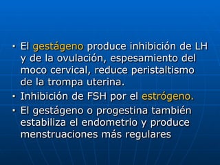 ■ El gestágeno produce inhibición de LH
y de la ovulación, espesamiento del
moco cervical, reduce peristaltismo
de la trompa uterina.


■ Inhibición de FSH por el estrógeno.


■ El gestágeno o progestina también
estabiliza el endometrio y produce
menstruaciones más regulares
 