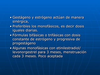 • Gestágeno y estrógeno actúan de manera
sinérgica,


• Preferibles los monofásicos, es decir dosis
iguales diarias.


• Fórmulas bifásicas o trifásicas con dosis
constante de estrógeno y progresiva de
progestágeno


• Algunas monofásicas con etinilestradiol/
levonorgestrel para 3 meses, menstruación
cada 3 meses. Poco aceptada
 