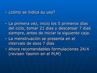 ■ ¿cómo se indica su uso?


■ La primera vez, inicio los 5 primeros días
del ciclo, tomar 21 días y descansar 7 días
siempre, antes de iniciar la siguiente caja.


■ La menstruación se presenta en el
intervalo de esos 7 días


■ Ahora recomendables formulaciones 24/4
(revisen Yasmin en el PLM)
 
