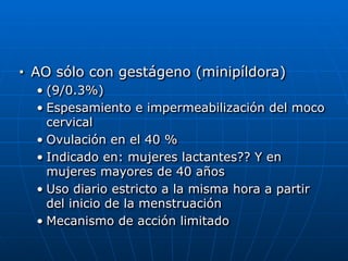 ■ AO sólo con gestágeno (minipíldora)


• (9/0.3%)


• Espesamiento e impermeabilización del moco
cervical


• Ovulación en el 40 %


• Indicado en: mujeres lactantes?? Y en
mujeres mayores de 40 años


• Uso diario estricto a la misma hora a partir
del inicio de la menstruación


• Mecanismo de acción limitado
 