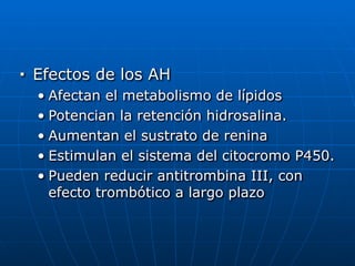 ■ Efectos de los AH


• Afectan el metabolismo de lípidos


• Potencian la retención hidrosalina.


• Aumentan el sustrato de renina


• Estimulan el sistema del citocromo P450.


• Pueden reducir antitrombina III, con
efecto trombótico a largo plazo
 