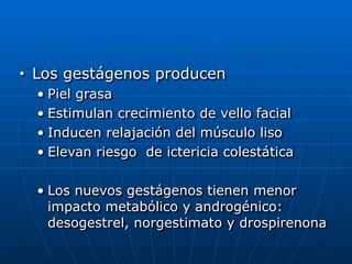 ■ Los gestágenos producen


• Piel grasa


• Estimulan crecimiento de vello facial


• Inducen relajación del músculo liso


• Elevan riesgo de ictericia colestática


• Los nuevos gestágenos tienen menor
impacto metabólico y androgénico:
desogestrel, norgestimato y drospirenona
 