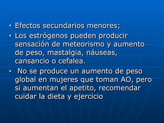 ■ Efectos secundarios menores;


■ Los estrógenos pueden producir
sensación de meteorismo y aumento
de peso, mastalgia, náuseas,
cansancio o cefalea.


■ No se produce un aumento de peso
global en mujeres que toman AO, pero
si aumentan el apetito, recomendar
cuidar la dieta y ejercicio
 