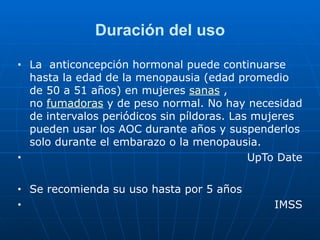 Duración del uso
■ La anticoncepción hormonal puede continuarse
hasta la edad de la menopausia (edad promedio
de 50 a 51 años) en mujeres sanas ,
no fumadoras y de peso normal. No hay necesidad
de intervalos periódicos sin píldoras. Las mujeres
pueden usar los AOC durante años y suspenderlos
solo durante el embarazo o la menopausia.


■ UpTo Date


■ Se recomienda su uso hasta por 5 años


■ IMSS
 