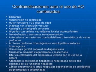 Contraindicaciones para el uso de AO
combinados
• Embarazo


• Hipertensión no controlada


• Mujer fumadora >35 años de edad


• Diabetes con afectación vascular


• Apoplejía o arteriopatía coronaria


• Migrañas con déficits neurológicos focales acompañantes


• Tromboflebitis o trastornos tromboembólicos


• Antecedente de trastornos tromboflebíticos o trombóticos de venas
profundas


• Arritmias cardiacas trombógenas o valvulopatías cardiacas
trombógenas


• Hemorragia genital anormal no diagnosticada


• Carcinoma mamario diagnosticado o sospechado


• Ictericia colestásica del embarazo o ictericia con el uso de la
píldora


• Adenomas o carcinomas hepáticos o hepatopatía activa con
anomalía de las funciones hepáticas


• Cáncer endometrial u otras neoplasias dependientes de estrógenos
diagnosticadas o sospechadas
 