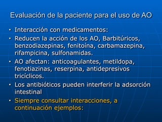 Evaluación de la paciente para el uso de AO
■ Interacción con medicamentos:


■ Reducen la acción de los AO, Barbitúricos,
benzodiazepinas, fenitoína, carbamazepina,
rifampicina, sulfonamidas.


■ AO afectan: anticoagulantes, metildopa,
fenotiazinas, reserpina, antidepresivos
tricíclicos.


■ Los antibióticos pueden interferir la adsorción
intestinal


■ Siempre consultar interacciones, a
continuación ejemplos:
 