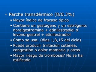 ■ Parche transdérmico (8/0.3%)


• Mayor índice de fracaso típico


• Contiene un gestágeno y un estrógeno:
norelgestromina + etinilestradiol ó
levonorgestrel + etinilestradiol


• Cómo se usa: (días 1,8,15 del ciclo)


• Puede producir Irritación cutánea,
congestión o dolor mamario y otros


• Mayor riesgo de trombosis? No se ha
ratificado
 