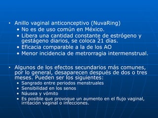 ■ Anillo vaginal anticonceptivo (NuvaRing)


• No es de uso común en México.


• Libera una cantidad constante de estrógeno y
gestágeno diarios, se coloca 21 días.


• Eficacia comparable a la de los AO


• Menor incidencia de metrorragia intermenstrual.


■ Algunos de los efectos secundarios más comunes,
por lo general, desaparecen después de dos o tres
meses. Pueden ser los siguientes:


• Sangrado entre periodos menstruales


• Sensibilidad en los senos


• Náusea y vómito


• Es posible que provoque un aumento en el flujo vaginal,
irritación vaginal o infecciones.
 
