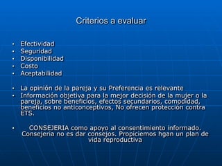 Criterios a evaluar
■ Efectividad


■ Seguridad


■ Disponibilidad


■ Costo


■ Aceptabilidad


■ La opinión de la pareja y su Preferencia es relevante


■ Información objetiva para la mejor decisión de la mujer o la
pareja, sobre beneficios, efectos secundarios, comodidad,
beneficios no anticonceptivos, No ofrecen protección contra
ETS.


■ CONSEJERIA como apoyo al consentimiento informado.
Consejeria no es dar consejos. Propiciemos hgan un plan de
vida reproductiva
 