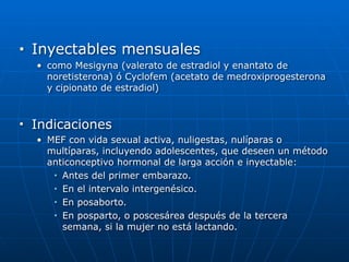 ■ Inyectables mensuales


• como Mesigyna (valerato de estradiol y enantato de
noretisterona) ó Cyclofem (acetato de medroxiprogesterona
y cipionato de estradiol)


■ Indicaciones


• MEF con vida sexual activa, nuligestas, nulíparas o
multíparas, incluyendo adolescentes, que deseen un método
anticonceptivo hormonal de larga acción e inyectable:


■ Antes del primer embarazo.


■ En el intervalo intergenésico.


■ En posaborto.


■ En posparto, o poscesárea después de la tercera
semana, si la mujer no está lactando.
 