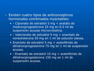■ Existen cuatro tipos de anticonceptivos
hormonales combinados inyectables:


• - Cipionato de estradiol 5 mg + acetato de
medroxiprogesterona 25 mg en 0.5 ml de
suspensión acuosa microcristalina.


• - Valerianato de estradiol 5 mg + enantato de
norestisterona 50 mg en 1 ml de solución oleosa.


• Enantato de estradiol 5 mg + acetofénido de
dihidroxiprogesterona 75 mg en 1 ml de suspensión
acuosa.


• - Enantato de estradiol 10 mg + acetofénido de
dihidroxiprogesterona 150 mg en 1 ml de
suspensión acuosa.
 