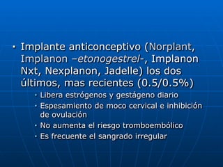 ■ Implante anticonceptivo (Norplant,
Implanon –etonogestrel-, Implanon
Nxt, Nexplanon, Jadelle) los dos
últimos, mas recientes (0.5/0.5%)


■ Libera estrógenos y gestágeno diario


■ Espesamiento de moco cervical e inhibición
de ovulación


■ No aumenta el riesgo tromboembólico


■ Es frecuente el sangrado irregular
 