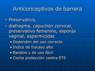 Anticonceptivos de barrera
■ Preservativo,


■ diafragma, capuchón cervical,
preservativo femenino, esponja
vaginal, espermicidas


• Dependen del uso correcto


• Índice de fracaso alto


• Baratos y de uso fácil


• Cierta protección contra ETS
 