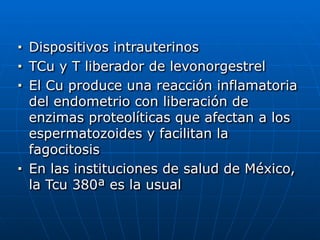 ■ Dispositivos intrauterinos


■ TCu y T liberador de levonorgestrel


■ El Cu produce una reacción inflamatoria
del endometrio con liberación de
enzimas proteolíticas que afectan a los
espermatozoides y facilitan la
fagocitosis


■ En las instituciones de salud de México,
la Tcu 380ª es la usual
 