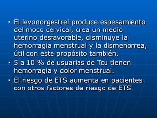 ■ El levonorgestrel produce espesamiento
del moco cervical, crea un medio
uterino desfavorable, disminuye la
hemorragia menstrual y la dismenorrea,
útil con este propósito también.


■ 5 a 10 % de usuarias de Tcu tienen
hemorragia y dolor menstrual.


■ El riesgo de ETS aumenta en pacientes
con otros factores de riesgo de ETS
 