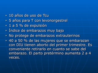 ■ 10 años de uso de Tcu


■ 5 años para T con levonorgestrel


■ 1 a 5 % de expulsión


■ Índice de embarazos muy bajo


■ No protege de embarazos extrauterinos


■ 40 a 50 % de las mujeres que se embarazan
con DIU tienen aborto del primer trimestre. Es
conveniente retirarlo en cuanto se sabe del
embarazo. El parto pretérmino aumenta 2 a 4
veces.
 