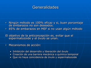 Generalidades
■ Ningún método es 100% eficaz y si, buen porcentaje
de embarazos no son deseados.


■ 85% de embarazos en MEF si no usan algún método


El objetivo de la anticoncepción es, evitar que el
espermatozoide y el óvulo se unan.


■ Mecanismos de acción:


• Inhibición del desarrollo y liberación del óvulo


• Creación de una barrera mecánica o química temporal


• Que no haya coincidencia de óvulo y espermatozoide
 